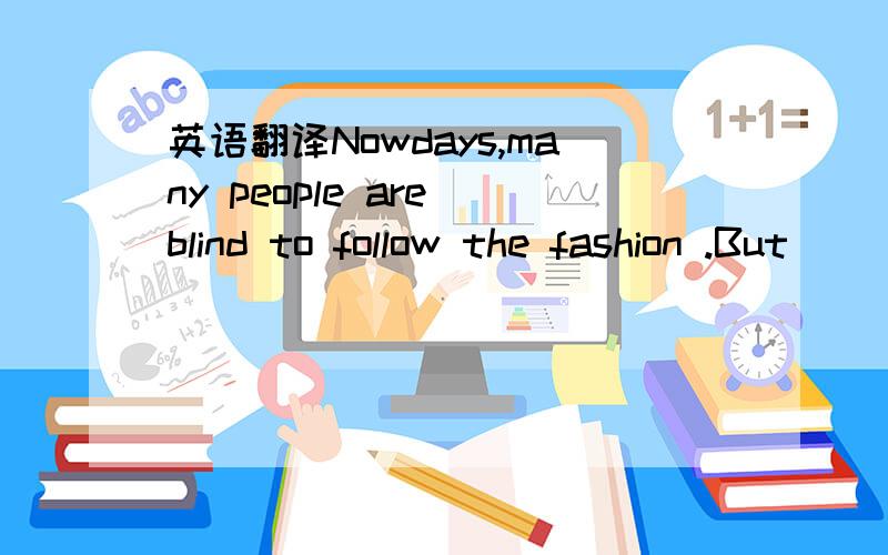 英语翻译Nowdays,many people are blind to follow the fashion .But