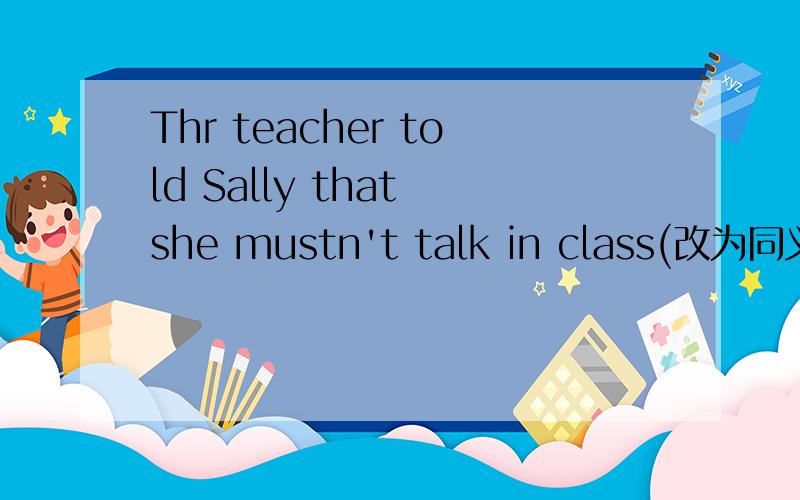 Thr teacher told Sally that she mustn't talk in class(改为同义句）