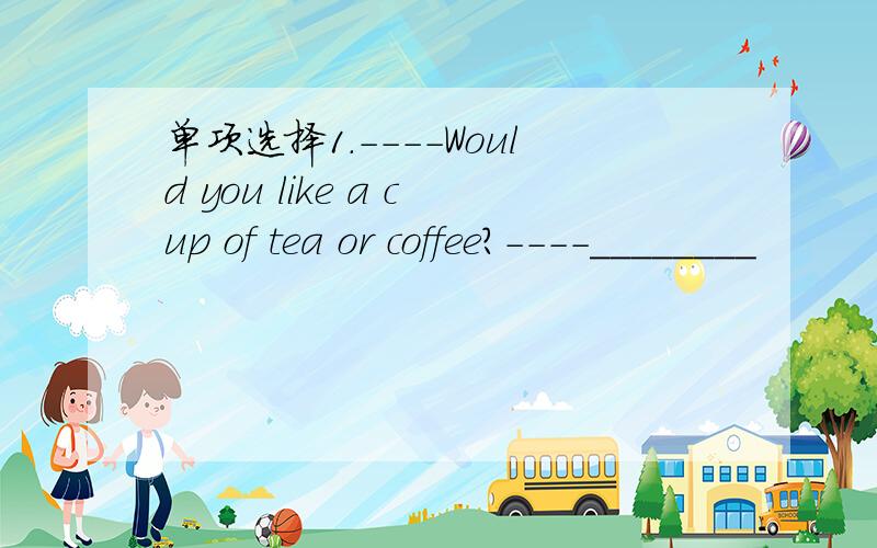 单项选择1.----Would you like a cup of tea or coffee?----________
