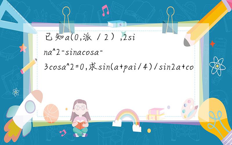 已知a(0,派／2）,2sina^2-sinacosa-3cosa^2=0,求sin(a+pai/4)/sin2a+co