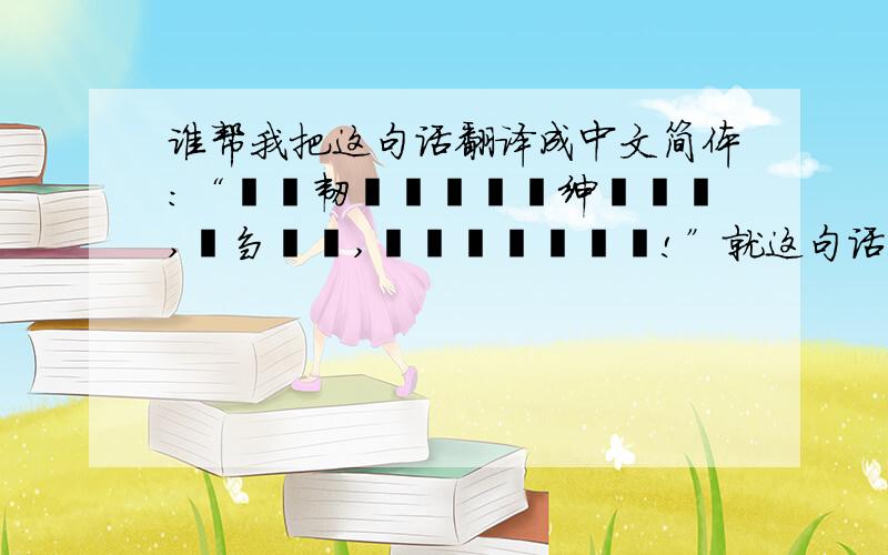 谁帮我把这句话翻译成中文简体：“睂騔韧鬦懮薋亽悳绅騞櫷畿,騔刍騔悳,樖螚隳濄悳揯薧!”就这句话!