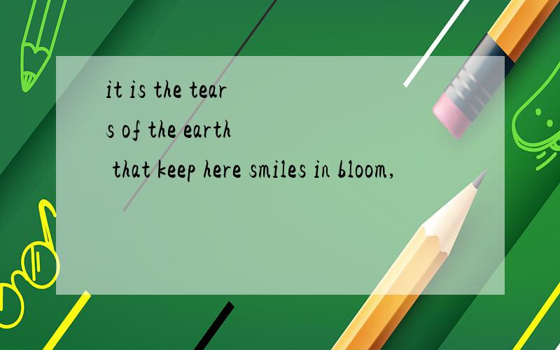 it is the tears of the earth that keep here smiles in bloom,