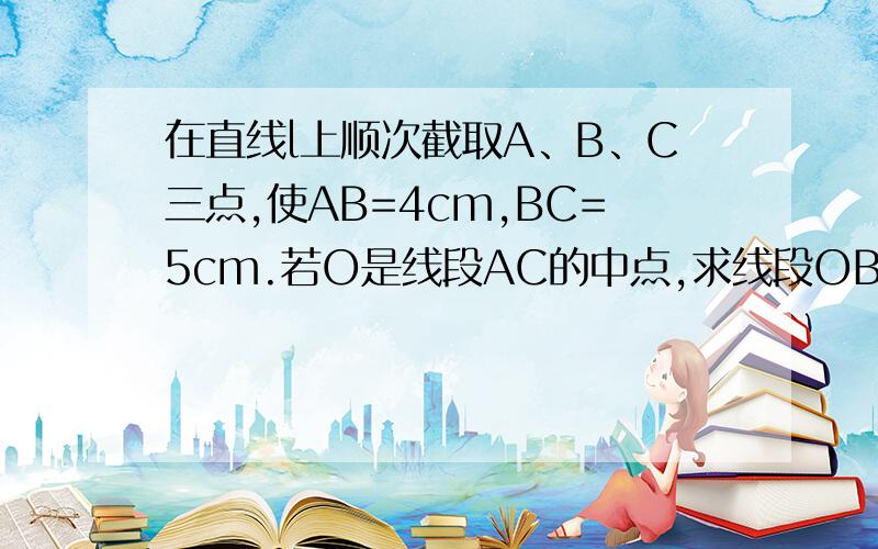 在直线l上顺次截取A、B、C三点,使AB=4cm,BC=5cm.若O是线段AC的中点,求线段OB的