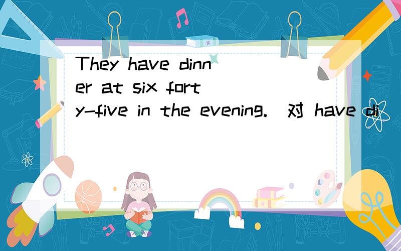 They have dinner at six forty-five in the evening.(对 have di