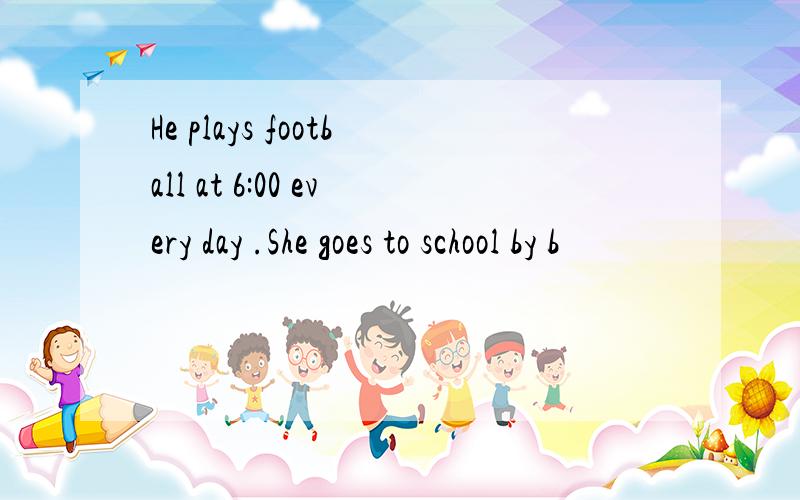 He plays football at 6:00 every day .She goes to school by b