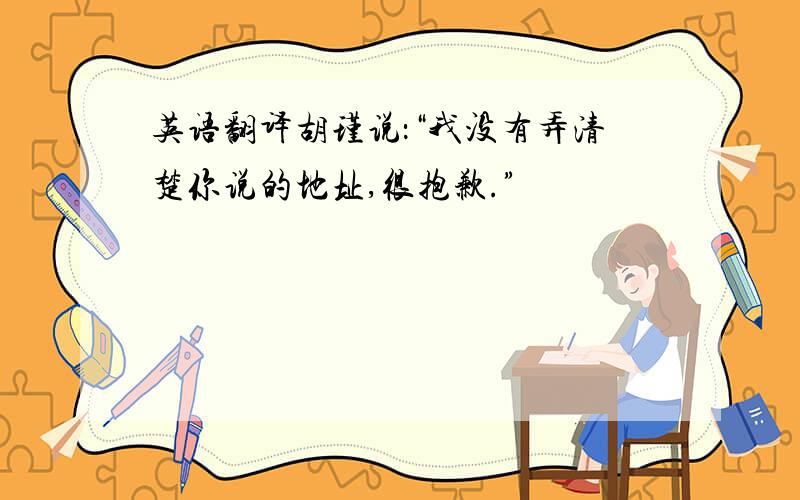 英语翻译胡瑾说：“我没有弄清楚你说的地址,很抱歉.”