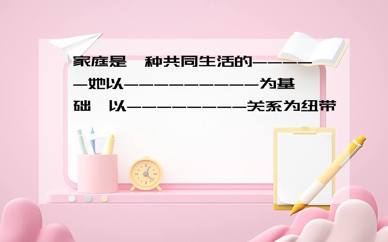 家庭是一种共同生活的-----她以---------为基础,以--------关系为纽带