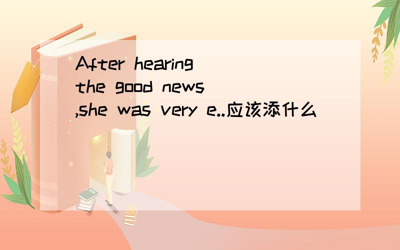 After hearing the good news ,she was very e..应该添什么