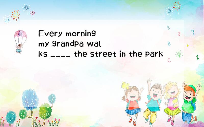 Every morning my grandpa walks ____ the street in the park