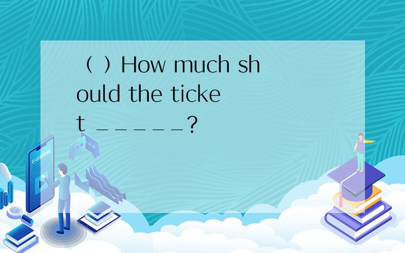 （ ）How much should the ticket _____?