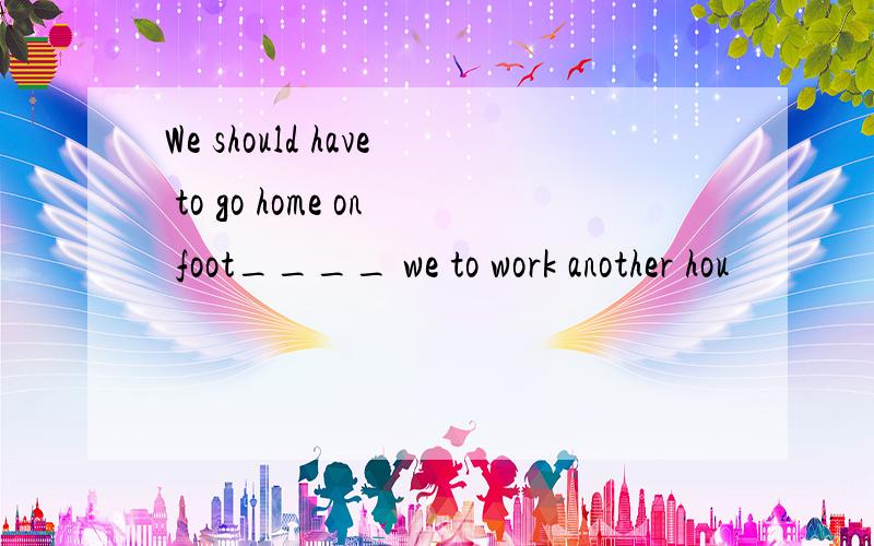 We should have to go home on foot____ we to work another hou