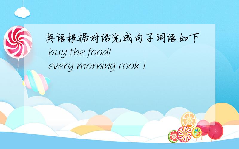 英语根据对话完成句子词语如下 buy the food/ every morning cook l