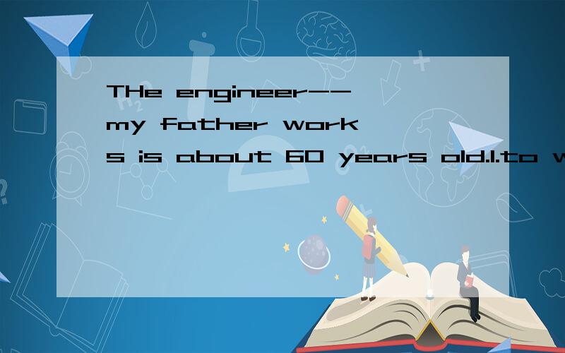 THe engineer--my father works is about 60 years old.1.to who