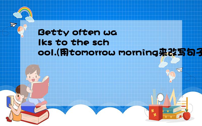 Betty often walks to the school.(用tomorrow morning来改写句子）