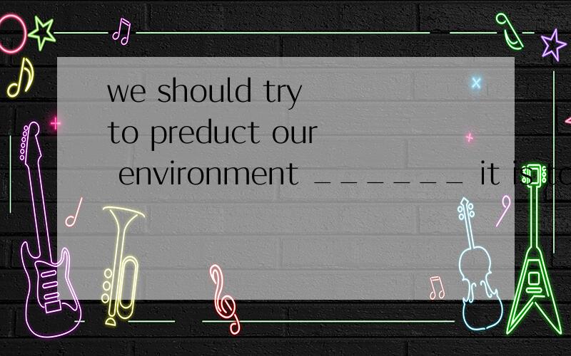 we should try to preduct our environment ______ it is too la