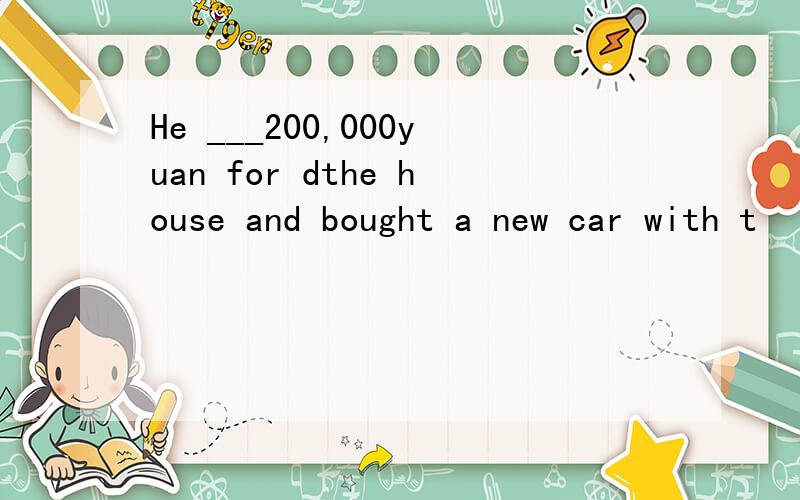 He ___200,000yuan for dthe house and bought a new car with t