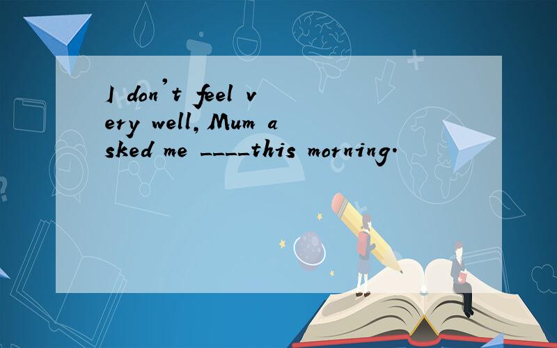 I don't feel very well,Mum asked me ____this morning.