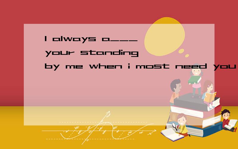 I always a___ your standing by me when i most need you