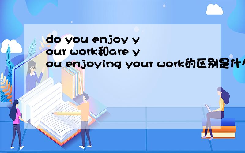 do you enjoy your work和are you enjoying your work的区别是什么?