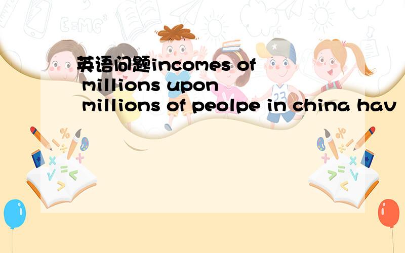 英语问题incomes of millions upon millions of peolpe in china hav
