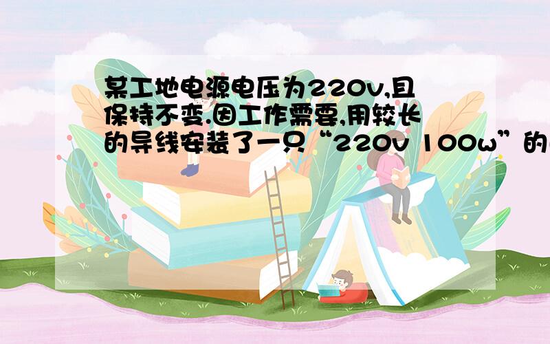 某工地电源电压为220v,且保持不变.因工作需要,用较长的导线安装了一只“220v 100w”的白炽灯.通电后发现灯泡的