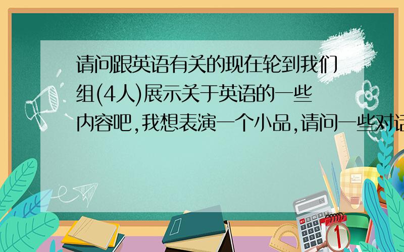 请问跟英语有关的现在轮到我们组(4人)展示关于英语的一些内容吧,我想表演一个小品,请问一些对话,希望是幽默的,而且我们才