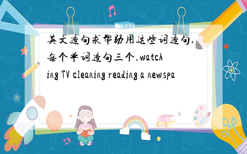 英文造句求帮助用这些词造句,每个单词造句三个.watching TV cleaning reading a newspa