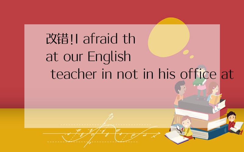 改错!I afraid that our English teacher in not in his office at
