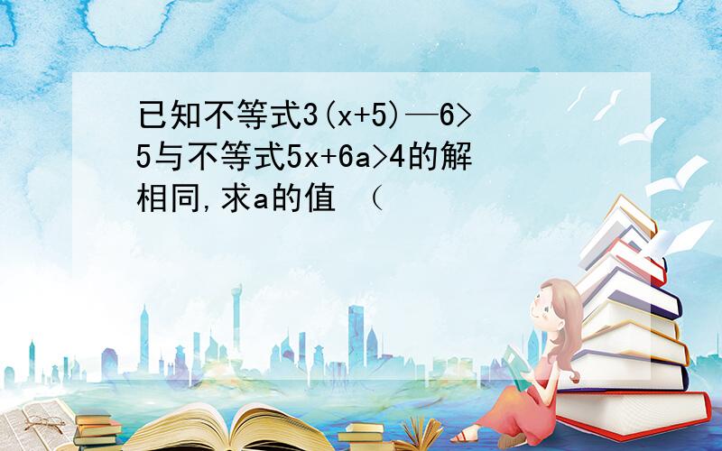 已知不等式3(x+5)—6>5与不等式5x+6a>4的解相同,求a的值 （