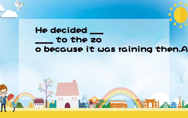 He decided _______ to the zoo because it was raining then.A.