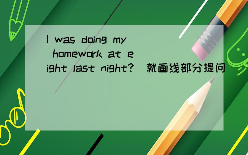 I was doing my homework at eight last night?(就画线部分提问) （ ） （