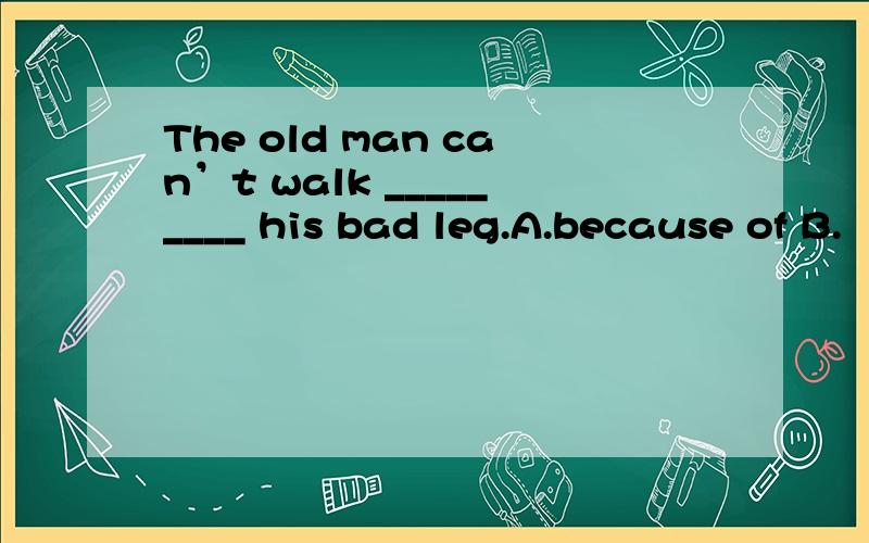 The old man can’t walk _________ his bad leg.A.because of B.