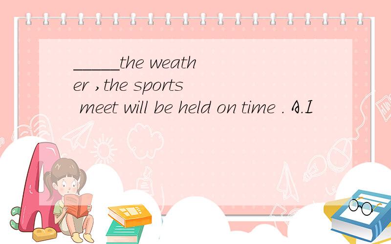 _____the weather ,the sports meet will be held on time . A．I