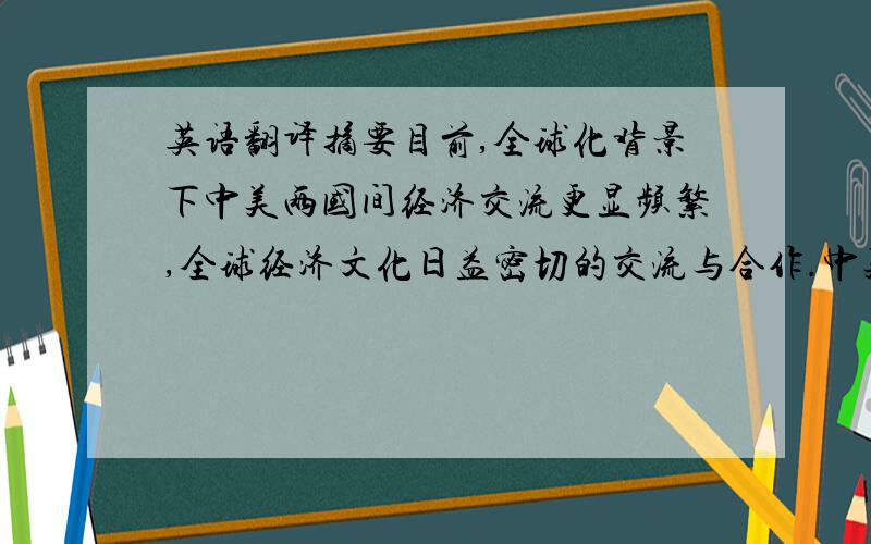 英语翻译摘要目前,全球化背景下中美两国间经济交流更显频繁,全球经济文化日益密切的交流与合作.中美间的文化有着很多的差异,