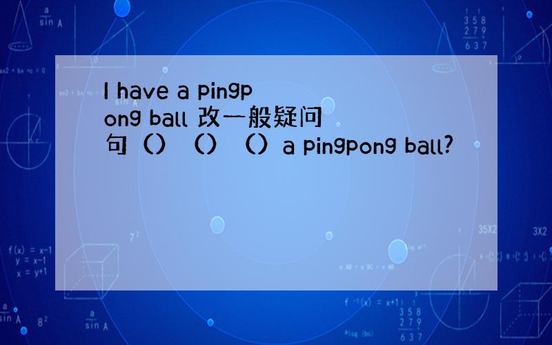 I have a pingpong ball 改一般疑问句（）（）（）a pingpong ball?