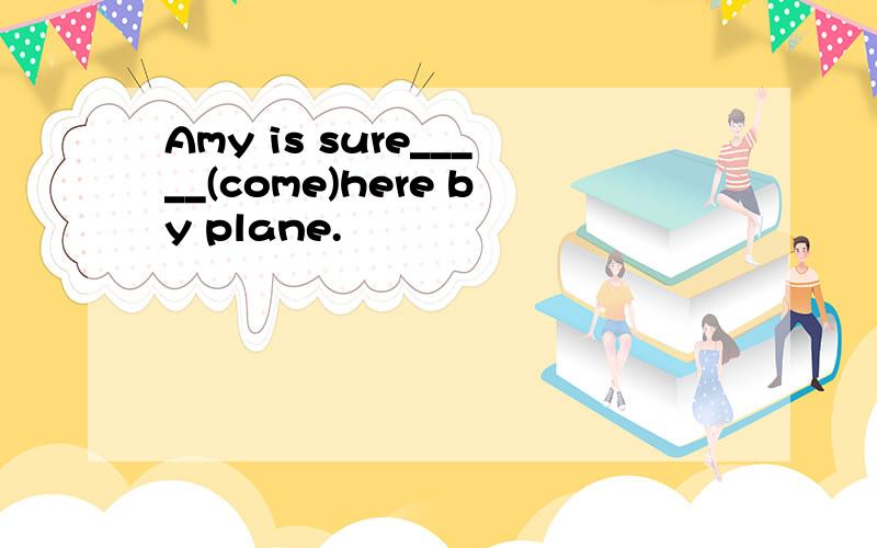 Amy is sure_____(come)here by plane.