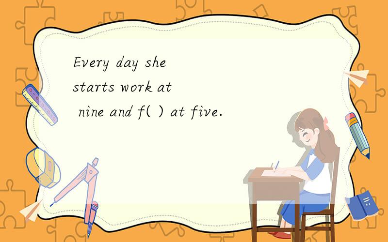 Every day she starts work at nine and f( ) at five.