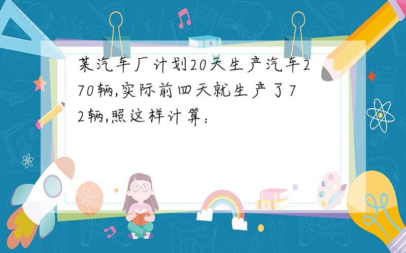 某汽车厂计划20天生产汽车270辆,实际前四天就生产了72辆,照这样计算：