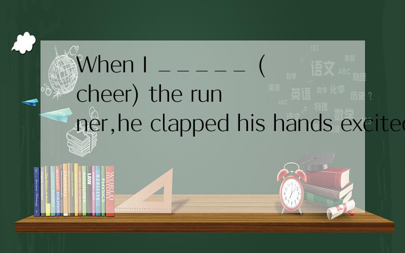 When I _____ (cheer) the runner,he clapped his hands excited
