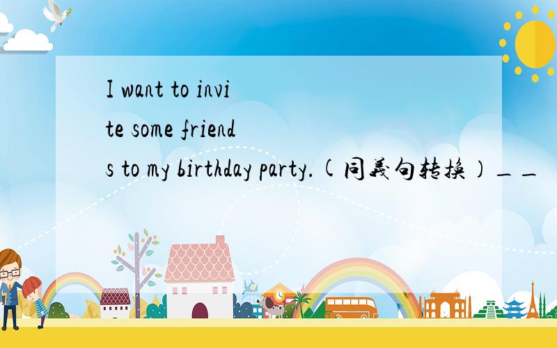 I want to invite some friends to my birthday party.(同义句转换）__