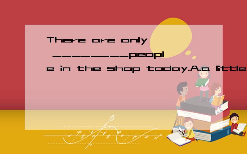There are only ________people in the shop today.A.a little B