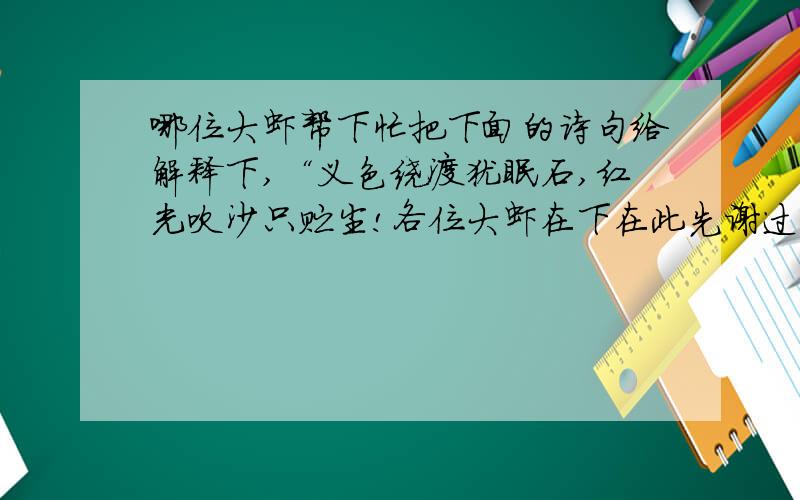 哪位大虾帮下忙把下面的诗句给解释下,“义色绕渡犹眠石,红光吹沙只贮尘!各位大虾在下在此先谢过了!