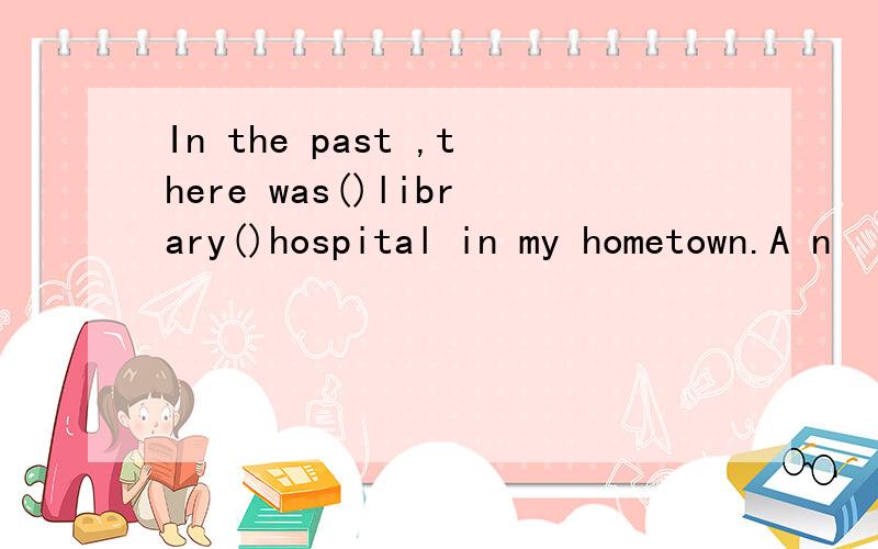 In the past ,there was()library()hospital in my hometown.A n
