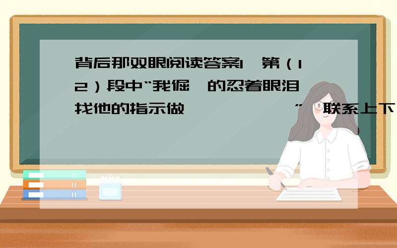 背后那双眼阅读答案1、第（12）段中“我倔犟的忍着眼泪,找他的指示做、、、、、、”,联系上下文,揣摩当时我的心理感受,写