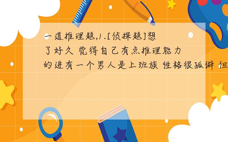 一道推理题,1.[侦探题]想了好久 觉得自己有点推理能力的进有一个男人是上班族 性格很孤僻 但是他有一个爱好就是加班 而