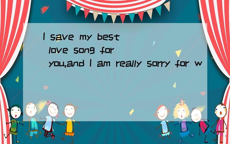 I save my best love song for you,and I am really sorry for w