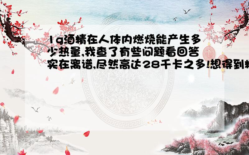 1g酒精在人体内燃烧能产生多少热量,我查了有些问题看回答实在离谱,尽然高达28千卡之多!想得到精确点的答案