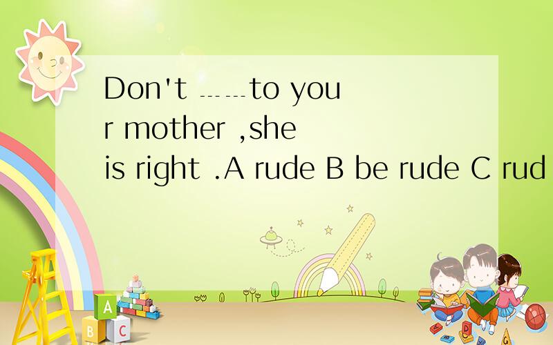 Don't ﹍﹍to your mother ,she is right .A rude B be rude C rud