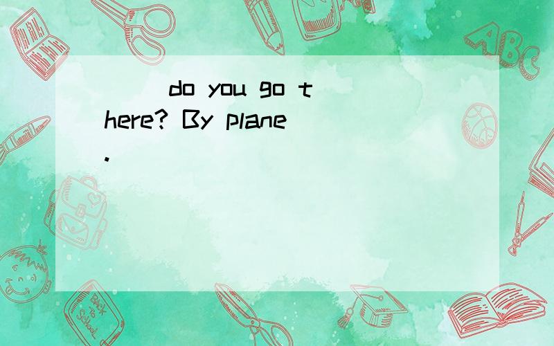 （ ）do you go there? By plane.