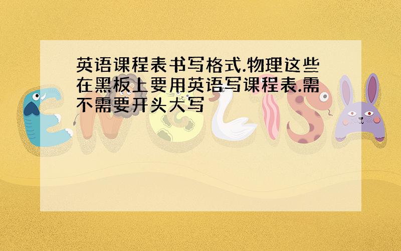 英语课程表书写格式.物理这些在黑板上要用英语写课程表.需不需要开头大写